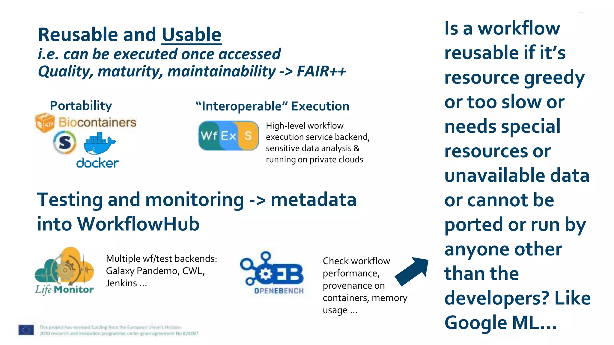Reusable and Usable
i.e. can be executed once accessed
Quality, maturity, maintainability -> FAIR++
Multiple wf/test backends:
Galaxy Pandemo, CWL,
Jenkins …
Check workflow
performance,
provenance on
containers, memory
usage …
Testing and monitoring -> metadata
into WorkflowHub
Portability
High-level workflow
execution service backend,
sensitive data analysis &
running on private clouds
“Interoperable” Execution
Is a workflow
reusable if it’s
resource greedy
or too slow or
needs special
resources or
unavailable data
or cannot be
ported or run by
anyone other
than the
developers? Like
Google ML…
 