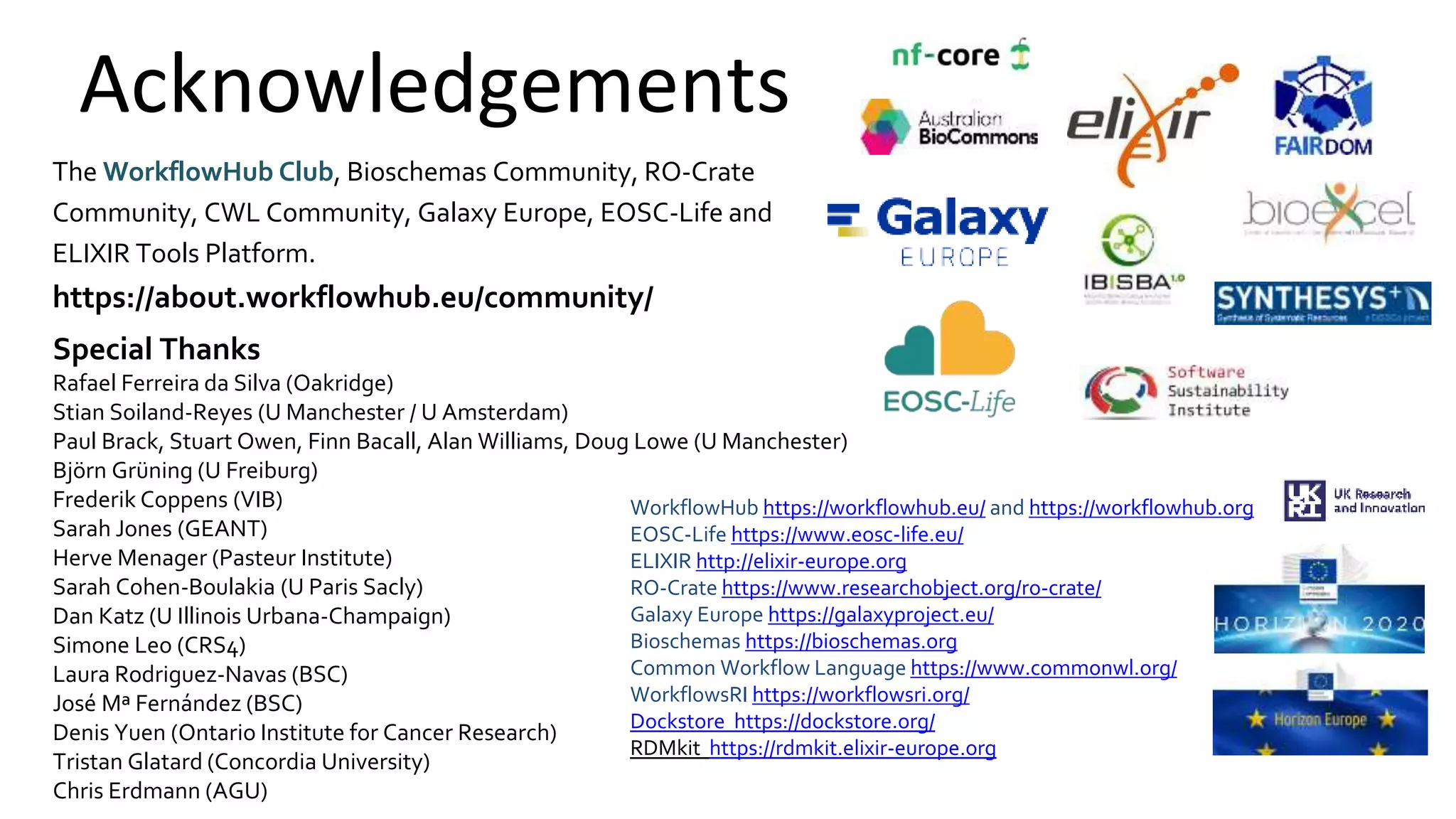 Acknowledgements
The WorkflowHub Club, Bioschemas Community, RO-Crate
Community, CWL Community, Galaxy Europe, EOSC-Life and
ELIXIR Tools Platform.
https://about.workflowhub.eu/community/
Special Thanks
Rafael Ferreira da Silva (Oakridge)
Stian Soiland-Reyes (U Manchester / U Amsterdam)
Paul Brack, Stuart Owen, Finn Bacall, Alan Williams, Doug Lowe (U Manchester)
Björn Grüning (U Freiburg)
Frederik Coppens (VIB)
Sarah Jones (GEANT)
Herve Menager (Pasteur Institute)
Sarah Cohen-Boulakia (U Paris Sacly)
Dan Katz (U Illinois Urbana-Champaign)
Simone Leo (CRS4)
Laura Rodriguez-Navas (BSC)
José Mª Fernández (BSC)
Denis Yuen (Ontario Institute for Cancer Research)
Tristan Glatard (Concordia University)
Chris Erdmann (AGU)
WorkflowHub https://workflowhub.eu/ and https://workflowhub.org
EOSC-Life https://www.eosc-life.eu/
ELIXIR http://elixir-europe.org
RO-Crate https://www.researchobject.org/ro-crate/
Galaxy Europe https://galaxyproject.eu/
Bioschemas https://bioschemas.org
Common Workflow Language https://www.commonwl.org/
WorkflowsRI https://workflowsri.org/
Dockstore https://dockstore.org/
RDMkit https://rdmkit.elixir-europe.org
 