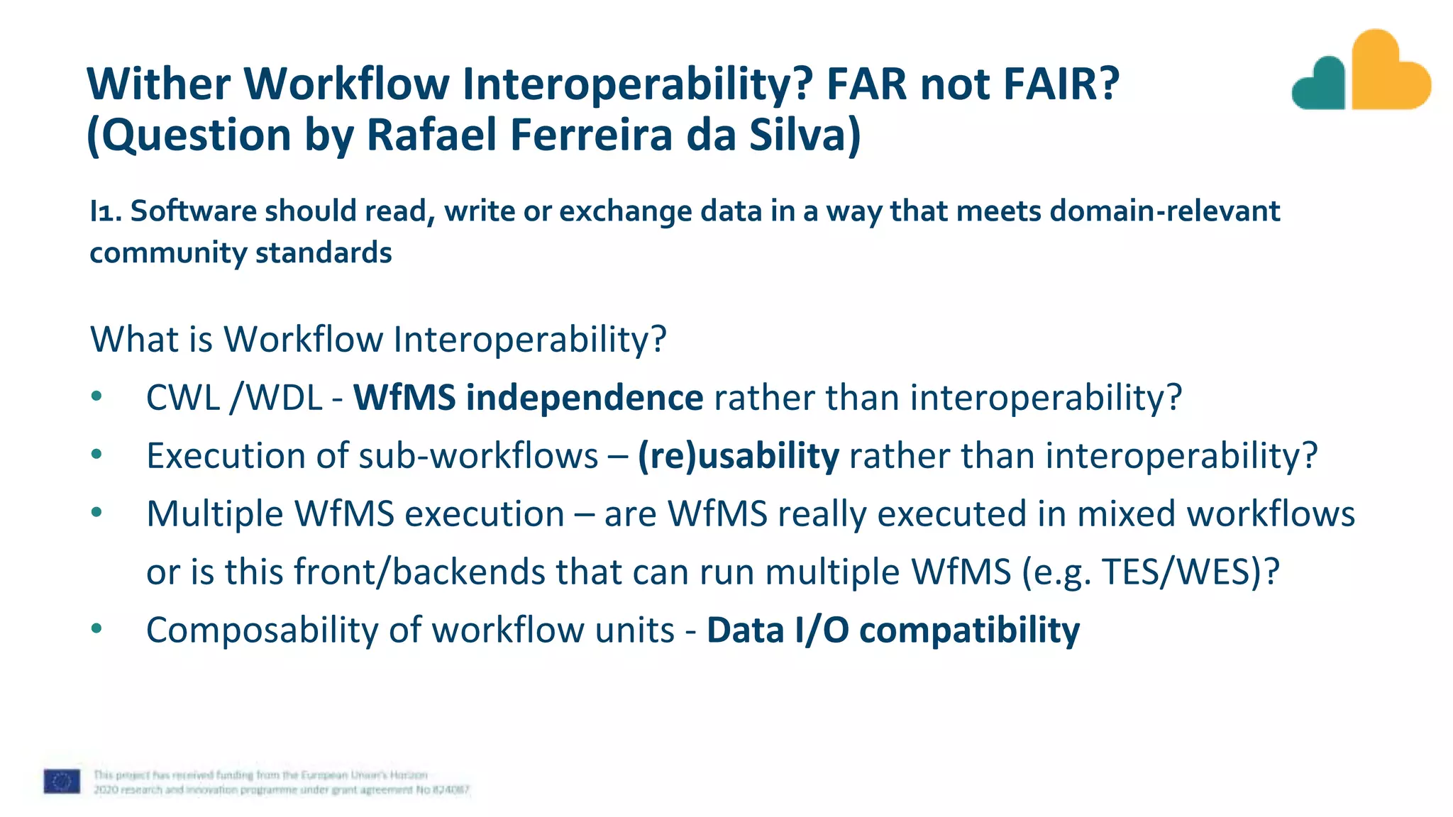 Wither Workflow Interoperability? FAR not FAIR?
(Question by Rafael Ferreira da Silva)
What is Workflow Interoperability?
• CWL /WDL - WfMS independence rather than interoperability?
• Execution of sub-workflows – (re)usability rather than interoperability?
• Multiple WfMS execution – are WfMS really executed in mixed workflows
or is this front/backends that can run multiple WfMS (e.g. TES/WES)?
• Composability of workflow units - Data I/O compatibility
I1. Software should read, write or exchange data in a way that meets domain-relevant
community standards
 