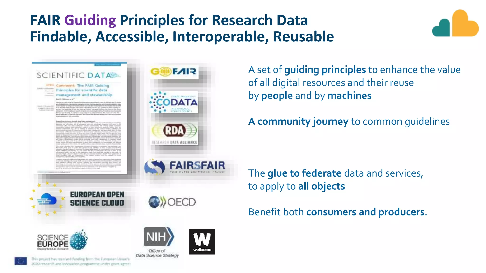 FAIR Guiding Principles for Research Data
Findable, Accessible, Interoperable, Reusable
A set of guiding principles to enhance the value
of all digital resources and their reuse
by people and by machines
A community journey to common guidelines
The glue to federate data and services,
to apply to all objects
Benefit both consumers and producers.
 