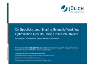 On Specifying and Sharing Scientific Workflow
Optimization Results Using Research Objects

Mitglied der Helmholtz-Gemeinschaft

8th Workshop On Workflows in Support of Large-Scale Science

17. November 2013 | Sonja Holl*, Daniel Garijo+, Khalid Belhajjame$, Olav Zimmermann*,
Renato De Giovanni#, Matthias Obst~, Carole Goble$
*Jülich Supercomputing Centre (JSC),Forschungszentrum Juelich, Germany
+Ontology Engineering Group,  Facultad

de Informática Universidad Politécnica de Madrid, Spain

$School of Computer Science University of Manchester, UK
#Reference Center

on Environmental Information Campinas SP, Brazil

~Department of Biological and Environmental Sciences University of Gothenburg, Sweden

 