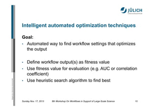 Intelligent automated optimization techniques
Goal:
• Automated way to find workflow settings that optimizes
the output
•

Mitglied der Helmholtz-Gemeinschaft

•
•

Define workflow output(s) as fitness value
Use fitness value for evaluation (e.g. AUC or correlation
coefficient)
Use heuristic search algorithm to find best

Sunday Nov. 17, 2013

8th Workshop On Workflows in Support of Large-Scale Science

10

 