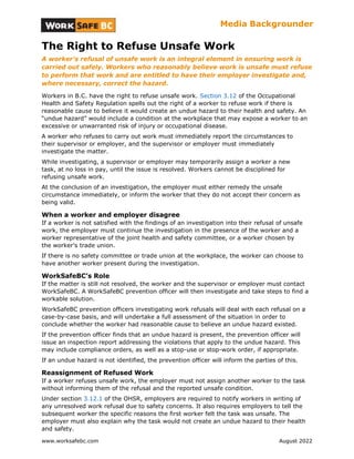 Media Backgrounder
The Right to Refuse Unsafe Work
A worker's refusal of unsafe work is an integral element in ensuring work is
carried out safely. Workers who reasonably believe work is unsafe must refuse
to perform that work and are entitled to have their employer investigate and,
where necessary, correct the hazard.
Workers in B.C. have the right to refuse unsafe work. Section 3.12 of the Occupational
Health and Safety Regulation spells out the right of a worker to refuse work if there is
reasonable cause to believe it would create an undue hazard to their health and safety. An
“undue hazard” would include a condition at the workplace that may expose a worker to an
excessive or unwarranted risk of injury or occupational disease.
A worker who refuses to carry out work must immediately report the circumstances to
their supervisor or employer, and the supervisor or employer must immediately
investigate the matter.
While investigating, a supervisor or employer may temporarily assign a worker a new
task, at no loss in pay, until the issue is resolved. Workers cannot be disciplined for
refusing unsafe work.
At the conclusion of an investigation, the employer must either remedy the unsafe
circumstance immediately, or inform the worker that they do not accept their concern as
being valid.
When a worker and employer disagree
If a worker is not satisfied with the findings of an investigation into their refusal of unsafe
work, the employer must continue the investigation in the presence of the worker and a
worker representative of the joint health and safety committee, or a worker chosen by
the worker's trade union.
If there is no safety committee or trade union at the workplace, the worker can choose to
have another worker present during the investigation.
WorkSafeBC’s Role
If the matter is still not resolved, the worker and the supervisor or employer must contact
WorkSafeBC. A WorkSafeBC prevention officer will then investigate and take steps to find a
workable solution.
WorkSafeBC prevention officers investigating work refusals will deal with each refusal on a
case-by-case basis, and will undertake a full assessment of the situation in order to
conclude whether the worker had reasonable cause to believe an undue hazard existed.
If the prevention officer finds that an undue hazard is present, the prevention officer will
issue an inspection report addressing the violations that apply to the undue hazard. This
may include compliance orders, as well as a stop-use or stop-work order, if appropriate.
If an undue hazard is not identified, the prevention officer will inform the parties of this.
Reassignment of Refused Work
If a worker refuses unsafe work, the employer must not assign another worker to the task
without informing them of the refusal and the reported unsafe condition.
Under section 3.12.1 of the OHSR, employers are required to notify workers in writing of
any unresolved work refusal due to safety concerns. It also requires employers to tell the
subsequent worker the specific reasons the first worker felt the task was unsafe. The
employer must also explain why the task would not create an undue hazard to their health
and safety.
www.worksafebc.com August 2022
 