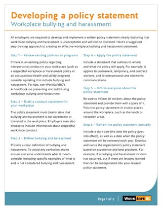 Page 1 of 2
All employers are required to develop and implement a written policy statement clearly declaring that
workplace bullying and harassment is unacceptable and will not be tolerated. Here’s a suggested
step-by-step approach to creating an effective workplace bullying and harassment statement:
Developing a policy statement
Workplace bullying and harassment
Step 1 — Review existing policies or programs
If there is an existing policy regarding
interpersonal conduct in your workplace (such as
a respectful workplace or harassment policy or
an occupational health and safety program),
consider updating it to include bullying and
harassment. For tips, see WorkSafeBC’s
A handbook on preventing and addressing
workplace bullying and harassment.
Step 2 — Draft a conduct statement for
your workplace
The policy statement must clearly state that
bullying and harassment is not acceptable or
tolerated in the workplace. Employers may also
choose to include information about respectful
workplace conduct.
Step 3 — Define bullying and harassment
Provide a clear definition of bullying and
harassment. To avoid any confusion and to
ensure everyone understands what it means,
consider including specific examples of what is
and is not considered bullying and harassment.
Step 4 — Apply the policy statement
Include a statement that outlines to whom
and what the policy will apply. For example, it
applies to permanent, temporary, and contract
workers, and to interpersonal and electronic
communications.
Step 5 — Inform everyone about the
policy statement
Be sure to inform all workers about the policy
statement and provide them with copies of it.
Post the policy statement in visible places
around the workplace, such as the lunch or
reception areas.
Step 6 — Review the policy statement annually
Include a start date (the date the policy goes
into effect), as well as a date when the policy
statement will be reviewed each year. Develop
and revise the organization’s policy statement
based on experience and best practices. For
example, if a bullying and harassment incident
has occurred, ask if there are lessons learned
that can be incorporated into your revised
policy statement.
 