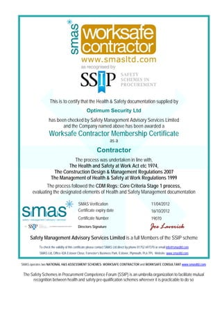 This is to certify that the Health & Safety documentation supplied by
                                                Optimum Security Ltd
                 has been checked by Safety Management Advisory Services Limited
                        and the Company named above has been awarded a
                 Worksafe Contractor Membership Certificate
                                                                  as a
                                                        Contractor
                             The process was undertaken in line with,
                          The Health and Safety at Work Act etc 1974,
                    The Construction Design & Management Regulations 2007
                   The Management of Health & Safety at Work Regulations 1999
              The process followed the CDM Regs: Core Criteria Stage 1 process,
      evaluating the designated elements of Health and Safety Management documentation

                                         SMAS Verification                                         11/04/2012
                                         Certificate expiry date                                   16/10/2012
                                         Certificate Number                                        19070
                                         Directors Signature                                      Joe Laverick
     Safety Management Advisory Services Limited is a full Members of the SSIP scheme
          To check the validity of this certificate please contact SMAS Ltd direct by phone 01752 697370 or email info@smasltd.com
          SMAS Ltd, Office 42A Estover Close, Forrester’s Business Park, Estover, Plymouth, PL6 7PL Website: www.smasltd.com


SMAS operates two NATIONAL H&S ASSESSMENT SCHEMES: WORKSAFE CONTRACTOR and WORKSAFE CONSULTANT www.smasltd.com


 The Safety Schemes in Procurement Competence Forum (SSIP) is an umbrella organization to facilitate mutual
      recognition between health and safety pre-qualification schemes wherever it is practicable to do so
 