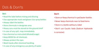 Do’s
• Read the label before mixing and diluting
• Use appropriate mask and gloves Use spray bottles
• Always label the bottles
• Store chemicals in designate area
• Heavy cans must be stored on the ground shelf
• In case of any spill, mop immediately
• Use chemical as instructed (diluted/usage)
• Keep MSDS for all chemicals
• Always protect the eyes
• Wash hands after chemical handling.
• In case of any emergency use plenty of water
Don’t
• Store or Keep chemical in pet/water bottles
• Never keep chemicals near to food items
• Store in a bottle without a label
• Don’t use Caustic Soda (Sodium Hydroxide
is corrosive)
Do’s & Don’ts
 