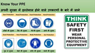 Know Your PPE
अपनी सुरक्षा में इस्तेमाल होने वाले उपकरणों क
े बारे में जाने
Eyes Protection
Face Protection Body Protection Ear Protection
Hand Protection
Foot Protection
Head Protection
Dust Protection
चेहरे की सुरक्षा शरीर की सुरक्षा कानो की सुरक्षा
धुल से सुरक्षा
ससर की सुरक्षा पैरो की सुरक्षा हाथो की सुरक्षा
आँखों की सुरक्षा
 