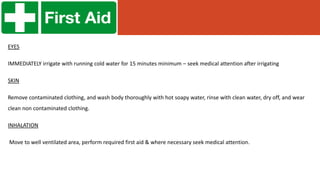 EYES
IMMEDIATELY irrigate with running cold water for 15 minutes minimum – seek medical attention after irrigating
SKIN
Remove contaminated clothing, and wash body thoroughly with hot soapy water, rinse with clean water, dry off, and wear
clean non contaminated clothing.
INHALATION
Move to well ventilated area, perform required first aid & where necessary seek medical attention.
 