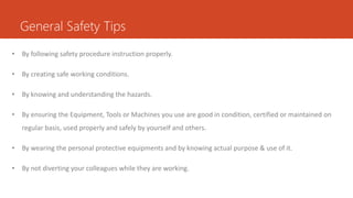 General Safety Tips
• By following safety procedure instruction properly.
• By creating safe working conditions.
• By knowing and understanding the hazards.
• By ensuring the Equipment, Tools or Machines you use are good in condition, certified or maintained on
regular basis, used properly and safely by yourself and others.
• By wearing the personal protective equipments and by knowing actual purpose & use of it.
• By not diverting your colleagues while they are working.