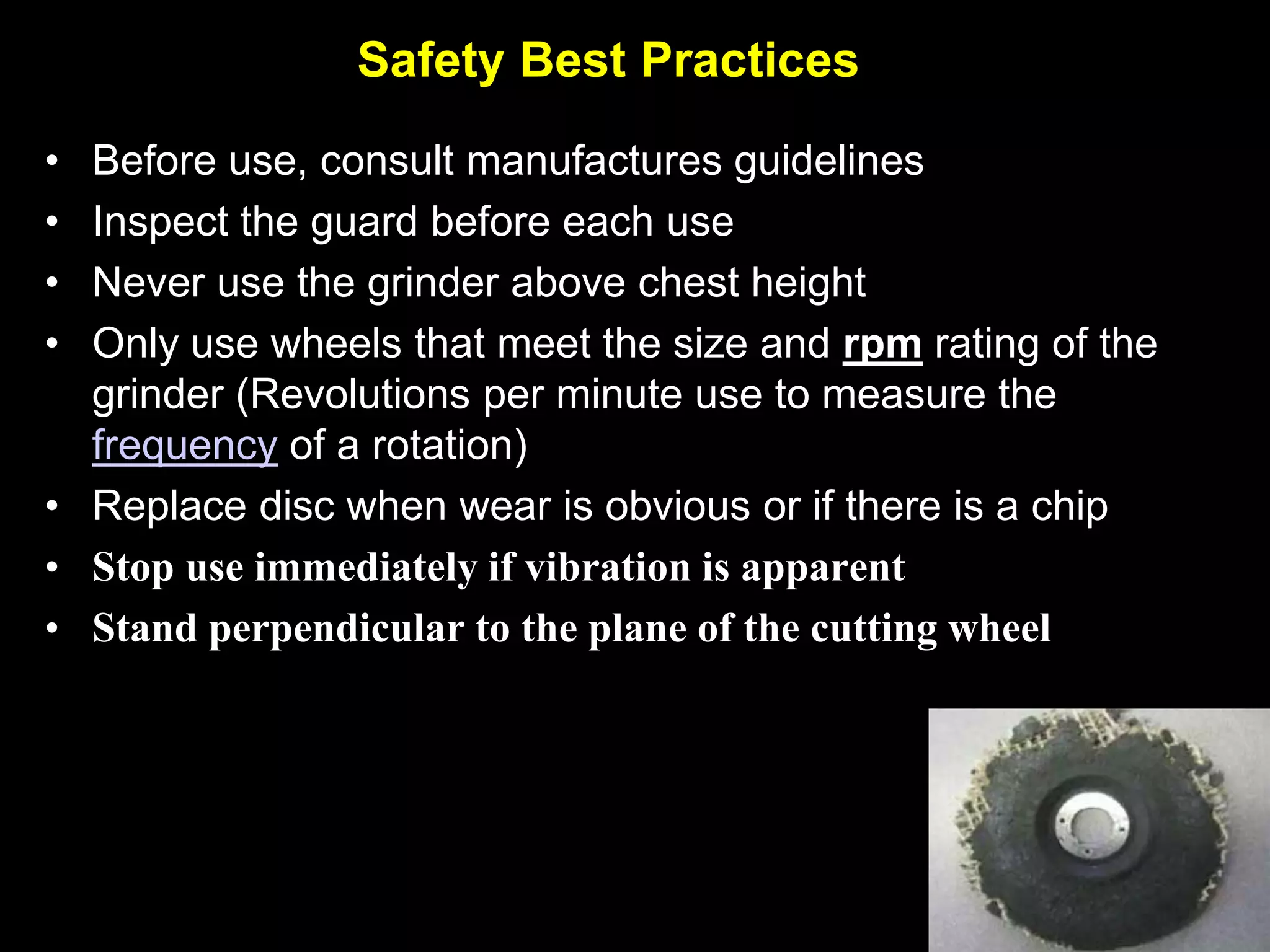 Safety Best Practices
• Before use, consult manufactures guidelines
• Inspect the guard before each use
• Never use the grinder above chest height
• Only use wheels that meet the size and rpm rating of the
  grinder (Revolutions per minute use to measure the
  frequency of a rotation)
• Replace disc when wear is obvious or if there is a chip
• Stop use immediately if vibration is apparent
• Stand perpendicular to the plane of the cutting wheel
 