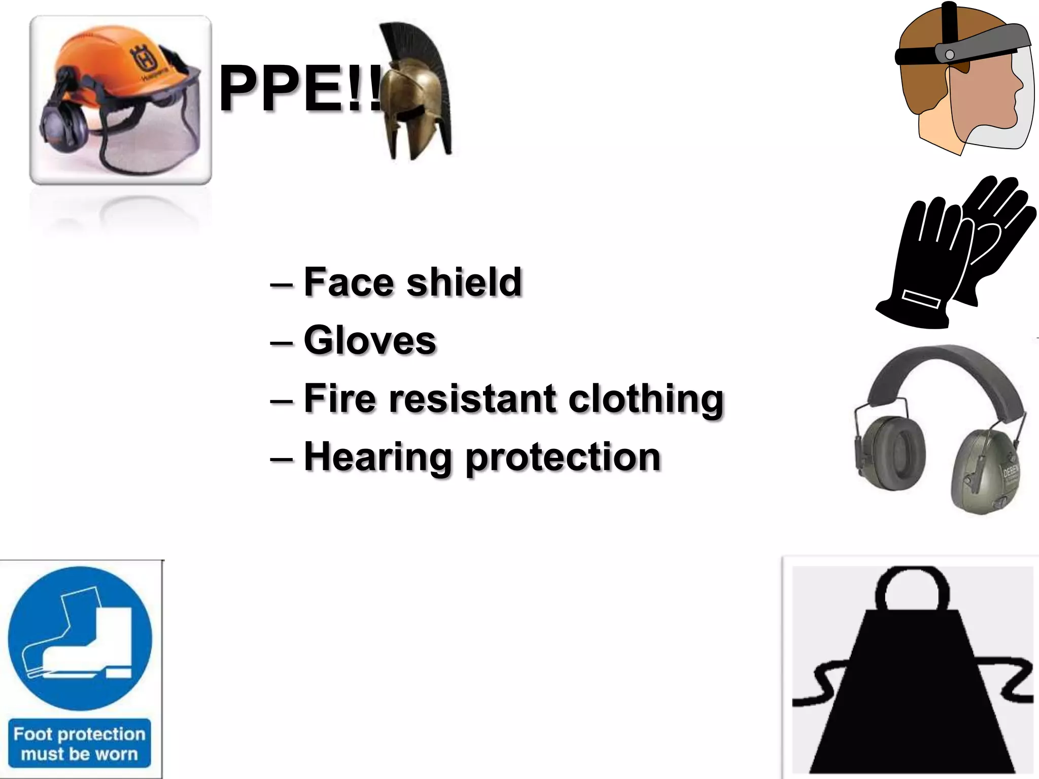 PPE!!

 – Face shield
 – Gloves
 – Fire resistant clothing
 – Hearing protection
 