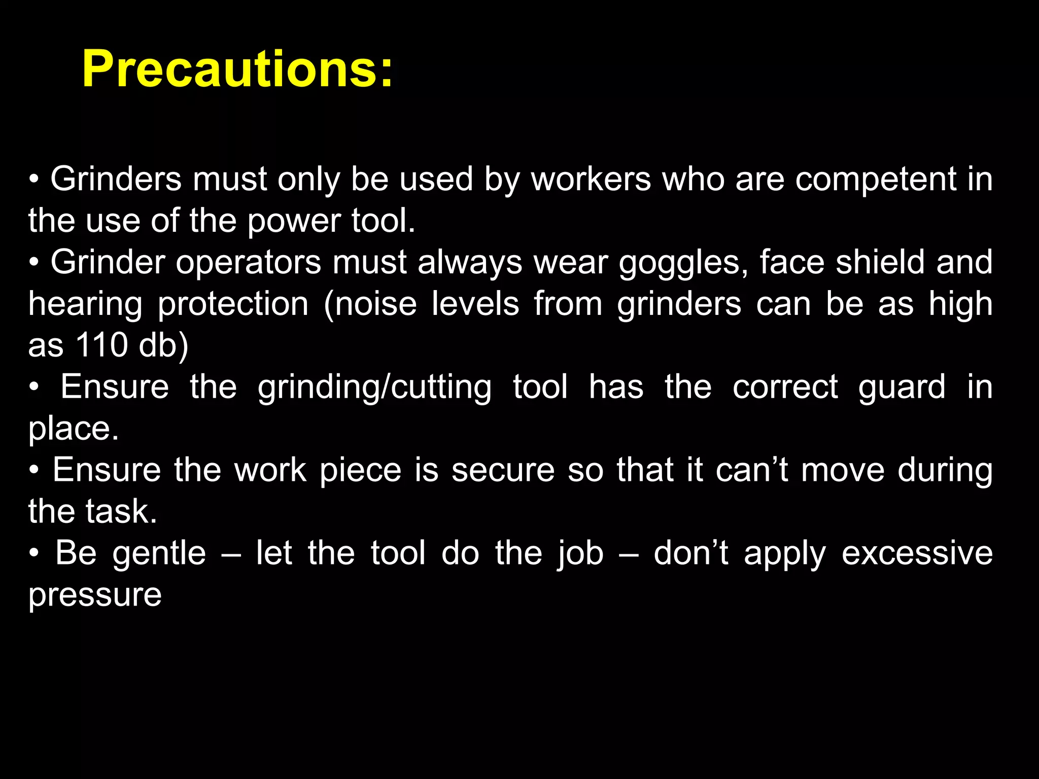 Precautions:

• Grinders must only be used by workers who are competent in
the use of the power tool.
• Grinder operators must always wear goggles, face shield and
hearing protection (noise levels from grinders can be as high
as 110 db)
• Ensure the grinding/cutting tool has the correct guard in
place.
• Ensure the work piece is secure so that it can’t move during
the task.
• Be gentle – let the tool do the job – don’t apply excessive
pressure
 