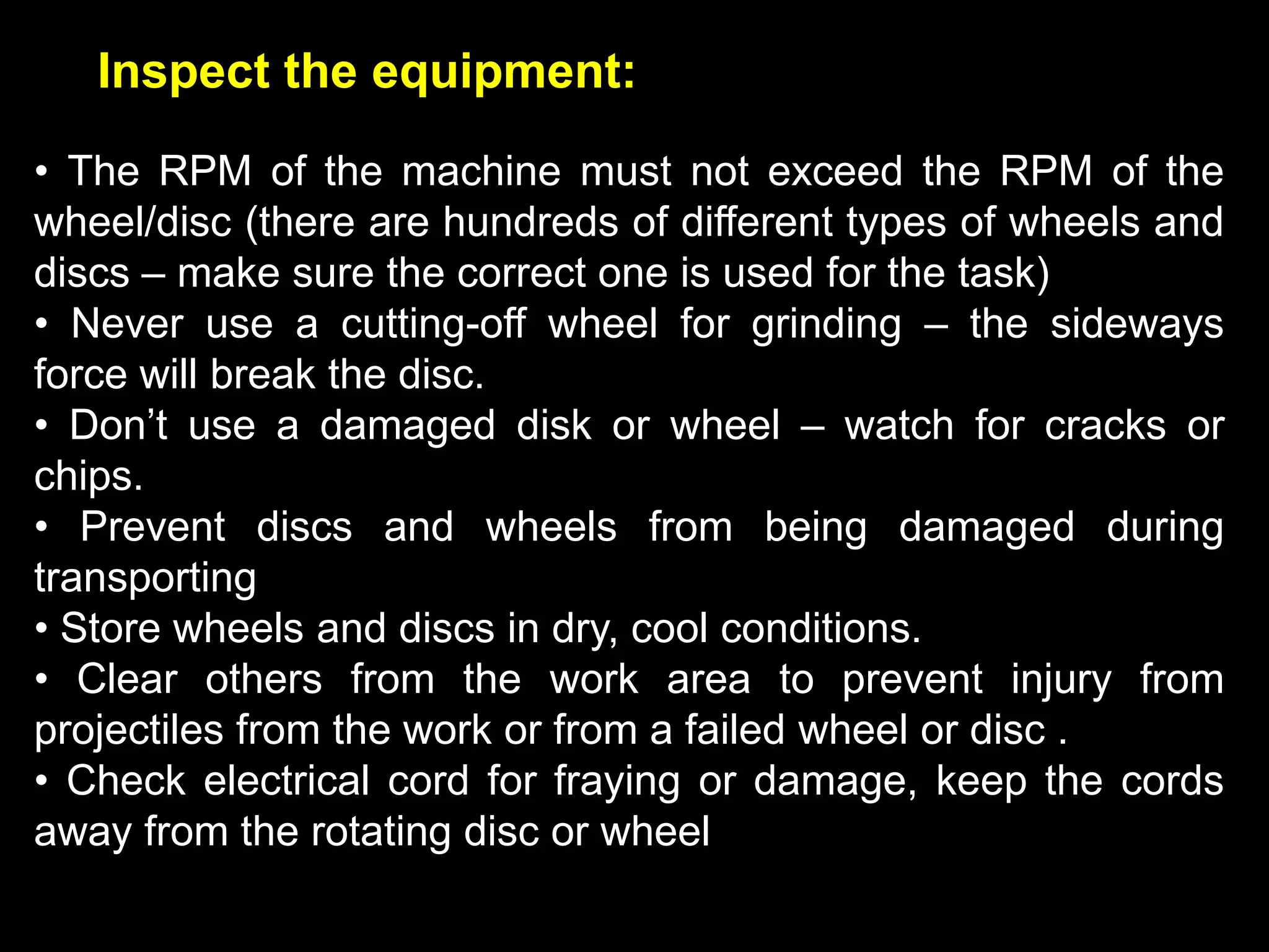 Inspect the equipment:
• The RPM of the machine must not exceed the RPM of the
wheel/disc (there are hundreds of different types of wheels and
discs – make sure the correct one is used for the task)
• Never use a cutting-off wheel for grinding – the sideways
force will break the disc.
• Don’t use a damaged disk or wheel – watch for cracks or
chips.
• Prevent discs and wheels from being damaged during
transporting
• Store wheels and discs in dry, cool conditions.
• Clear others from the work area to prevent injury from
projectiles from the work or from a failed wheel or disc .
• Check electrical cord for fraying or damage, keep the cords
away from the rotating disc or wheel
 