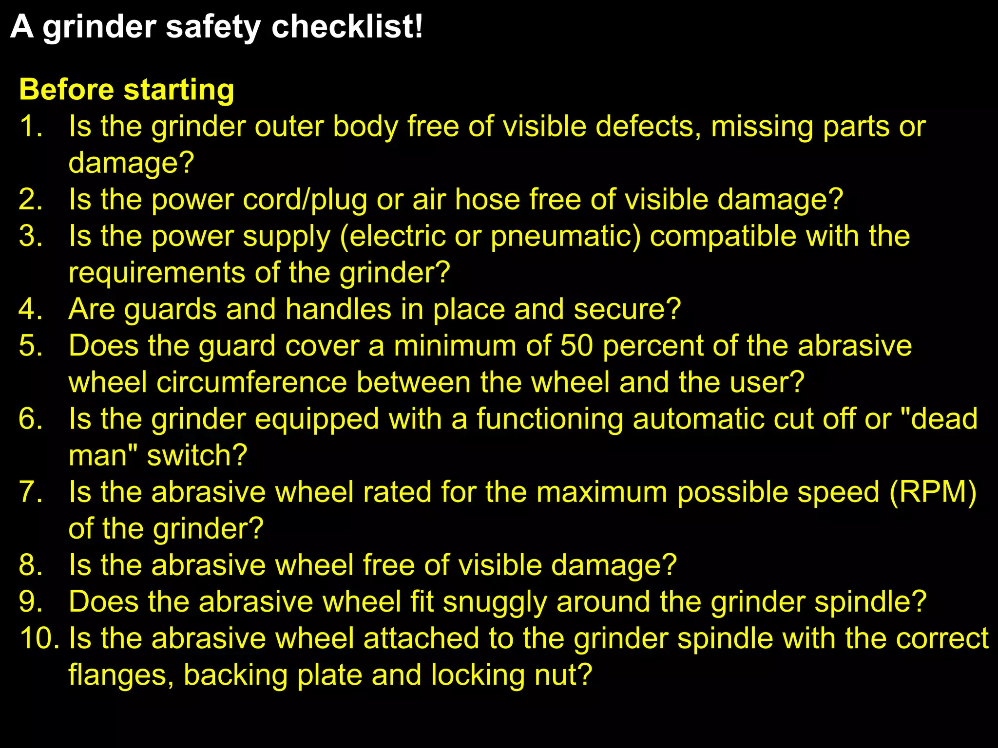 A grinder safety checklist!
Before starting
1. Is the grinder outer body free of visible defects, missing parts or
    damage?
2. Is the power cord/plug or air hose free of visible damage?
3. Is the power supply (electric or pneumatic) compatible with the
    requirements of the grinder?
4. Are guards and handles in place and secure?
5. Does the guard cover a minimum of 50 percent of the abrasive
    wheel circumference between the wheel and the user?
6. Is the grinder equipped with a functioning automatic cut off or "dead
    man" switch?
7. Is the abrasive wheel rated for the maximum possible speed (RPM)
    of the grinder?
8. Is the abrasive wheel free of visible damage?
9. Does the abrasive wheel fit snuggly around the grinder spindle?
10. Is the abrasive wheel attached to the grinder spindle with the correct
    flanges, backing plate and locking nut?
 