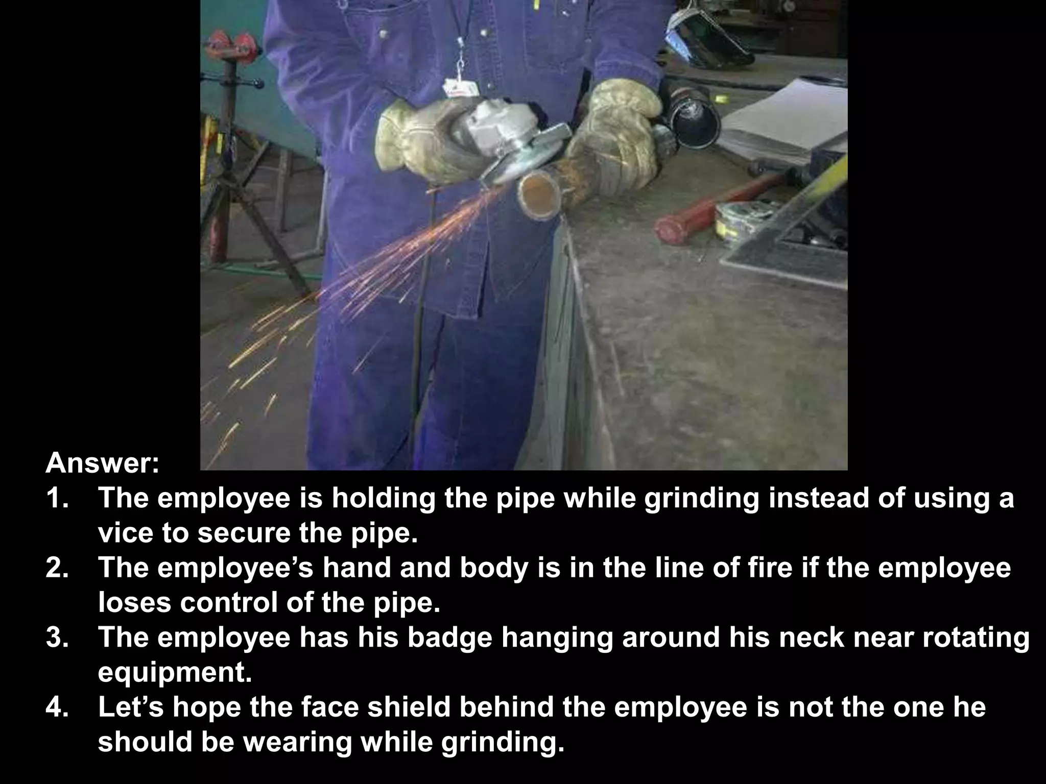 Answer:
1. The employee is holding the pipe while grinding instead of using a
   vice to secure the pipe.
2. The employee’s hand and body is in the line of fire if the employee
   loses control of the pipe.
3. The employee has his badge hanging around his neck near rotating
   equipment.
4. Let’s hope the face shield behind the employee is not the one he
   should be wearing while grinding.
 