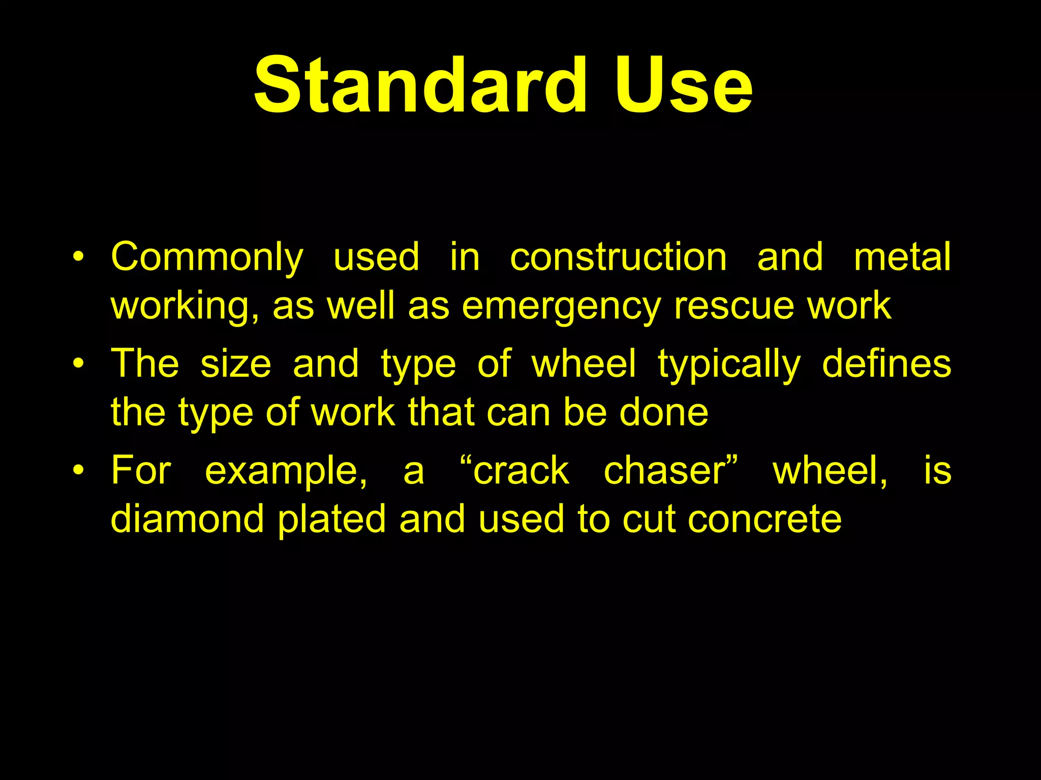 Standard Use

• Commonly used in construction and metal
  working, as well as emergency rescue work
• The size and type of wheel typically defines
  the type of work that can be done
• For example, a “crack chaser” wheel, is
  diamond plated and used to cut concrete
 