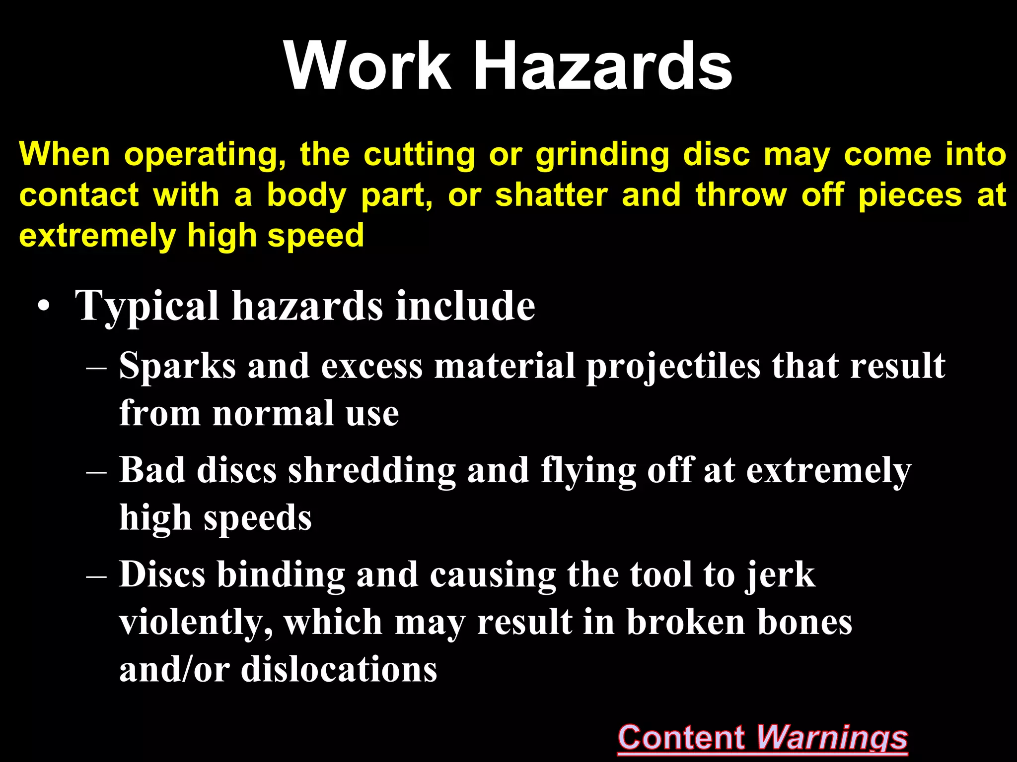 Work Hazards
When operating, the cutting or grinding disc may come into
contact with a body part, or shatter and throw off pieces at
extremely high speed

 • Typical hazards include
    – Sparks and excess material projectiles that result
      from normal use
    – Bad discs shredding and flying off at extremely
      high speeds
    – Discs binding and causing the tool to jerk
      violently, which may result in broken bones
      and/or dislocations
 