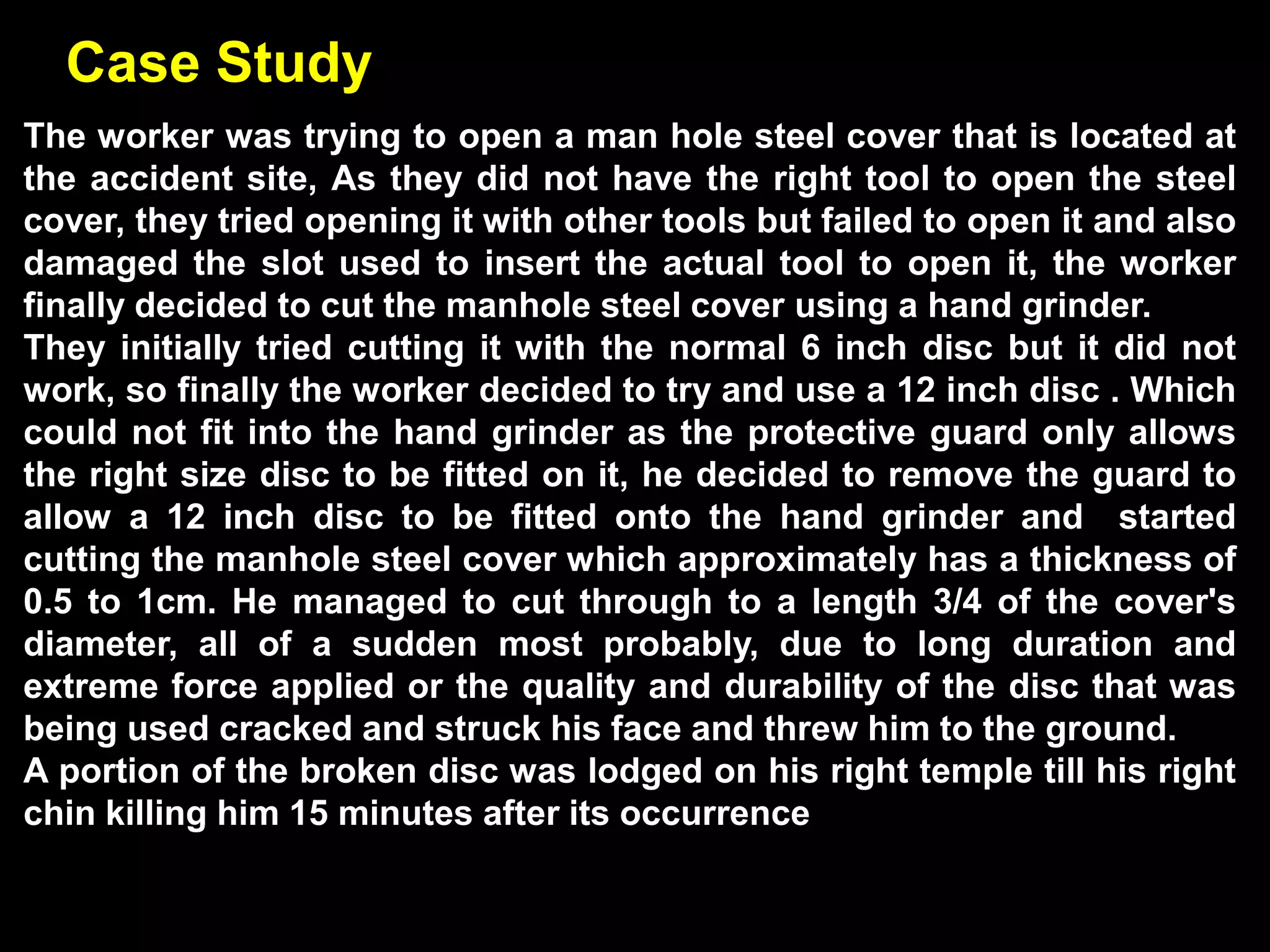 Case Study
The worker was trying to open a man hole steel cover that is located at
the accident site, As they did not have the right tool to open the steel
cover, they tried opening it with other tools but failed to open it and also
damaged the slot used to insert the actual tool to open it, the worker
finally decided to cut the manhole steel cover using a hand grinder.
They initially tried cutting it with the normal 6 inch disc but it did not
work, so finally the worker decided to try and use a 12 inch disc . Which
could not fit into the hand grinder as the protective guard only allows
the right size disc to be fitted on it, he decided to remove the guard to
allow a 12 inch disc to be fitted onto the hand grinder and started
cutting the manhole steel cover which approximately has a thickness of
0.5 to 1cm. He managed to cut through to a length 3/4 of the cover's
diameter, all of a sudden most probably, due to long duration and
extreme force applied or the quality and durability of the disc that was
being used cracked and struck his face and threw him to the ground.
A portion of the broken disc was lodged on his right temple till his right
chin killing him 15 minutes after its occurrence
 