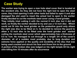Case Study
The worker was trying to open a man hole steel cover that is located at
the accident site, As they did not have the right tool to open the steel
cover, they tried opening it with other tools but failed to open it and also
damaged the slot used to insert the actual tool to open it, the worker
finally decided to cut the manhole steel cover using a hand grinder.
They initially tried cutting it with the normal 6 inch disc but it did not
work, so finally the worker decided to try and use a 12 inch disc . Which
could not fit into the hand grinder as the protective guard only allows
the right size disc to be fitted on it, he decided to remove the guard to
allow a 12 inch disc to be fitted onto the hand grinder and started
cutting the manhole steel cover which approximately has a thickness of
0.5 to 1cm. He managed to cut through to a length 3/4 of the cover's
diameter, all of a sudden most probably, due to long duration and
extreme force applied or the quality and durability of the disc that was
being used cracked and struck his face and threw him to the ground.
A portion of the broken disc was lodged on his right temple till his right
chin killing him 15 minutes after its occurrence
 