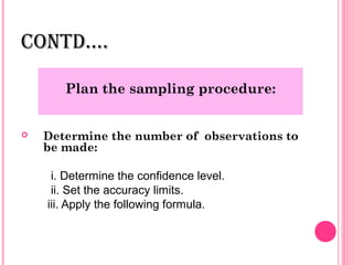 CONTD….

       Plan the sampling procedure:


   Determine the number of observations to
    be made:

     i. Determine the confidence level.
     ii. Set the accuracy limits.
    iii. Apply the following formula.
 