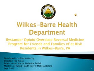 Bystander Opioid Overdose Reversal Medicine
Program for Friends and Families of at Risk
Residents in Wilkes-Barre, PA
Developed in collaboration by
Director: Ted Kross
Public Health Nurse: Delphine Torbik
Master’s of Public Health Intern: Melissa DeFina
Sept 2015 1
 