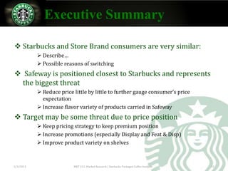 Executive Summary

 Starbucks and Store Brand consumers are very similar:
            Describe…
            Possible reasons of switching
 Safeway is positioned closest to Starbucks and represents
  the biggest threat
            Reduce price little by little to further gauge consumer’s price
             expectation
            Increase flavor variety of products carried in Safeway
 Target may be some threat due to price position
            Keep pricing strategy to keep premium position
            Increase promotions (especially Display and Feat & Disp)
            Improve product variety on shelves



2/3/2013                  MKT 412: Market Research | Starbucks Packaged Coffee Analysis   12
 