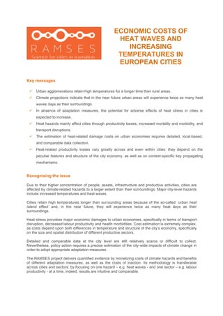 ECONOMIC COSTS OF
HEAT WAVES AND
INCREASING
TEMPERATURES IN
EUROPEAN CITIES
Key messages
Recognising the issue
Due to their higher concentration of people, assets, infrastructure and productive activities, cities are
affected by climate-related hazards to a larger extent than their surroundings. Major city-level hazards
include increased temperatures and heat waves.
Cities retain high temperatures longer than surrounding areas because of the so-called ´urban heat
island effect’ and, in the near future, they will experience twice as many heat days as their
surroundings.
Heat stress provokes major economic damages to urban economies, specifically in terms of transport
disruption, decreased labour productivity and health morbidities. Cost estimation is extremely complex,
as costs depend upon both differences in temperature and structure of the city’s economy, specifically
on the size and spatial distribution of different productive sectors.
Detailed and comparable data at the city level are still relatively scarce or difficult to collect.
Nevertheless, policy action requires a precise estimation of the city-wide impacts of climate change in
order to adopt appropriate adaptation measures.
The RAMSES project delivers quantified evidence by monetizing costs of climate hazards and benefits
of different adaptation measures, as well as the costs of inaction. Its methodology is transferable
across cities and sectors: by focusing on one hazard – e.g. heat waves - and one sector – e.g. labour
productivity - at a time, indeed, results are intuitive and comparable.
! Urban agglomerations retain high temperatures for a longer time than rural areas.
! Climate projections indicate that in the near future urban areas will experience twice as many heat
waves days as their surroundings.
! In absence of adaptation measures, the potential for adverse effects of heat stress in cities is
expected to increase.
! Heat hazards mainly affect cities through productivity losses, increased mortality and morbidity, and
transport disruptions.
! The estimation of heat-related damage costs on urban economies requires detailed, local-based,
and comparable data collection.
! Heat-related productivity losses vary greatly across and even within cities: they depend on the
peculiar features and structure of the city economy, as well as on context-specific key propagating
mechanisms.
 