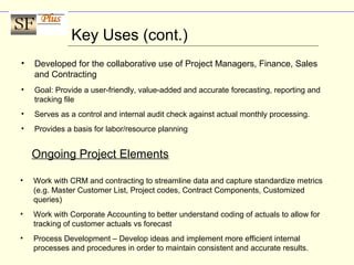 Key Uses (cont.)
• Developed for the collaborative use of Project Managers, Finance, Sales
and Contracting
• Goal: Provide a user-friendly, value-added and accurate forecasting, reporting and
tracking file
• Serves as a control and internal audit check against actual monthly processing.
• Provides a basis for labor/resource planning
Ongoing Project Elements
• Work with CRM and contracting to streamline data and capture standardize metrics
(e.g. Master Customer List, Project codes, Contract Components, Customized
queries)
• Work with Corporate Accounting to better understand coding of actuals to allow for
tracking of customer actuals vs forecast
• Process Development – Develop ideas and implement more efficient internal
processes and procedures in order to maintain consistent and accurate results.
 