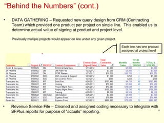 30
“Behind the Numbers” (cont.)
• DATA GATHERING – Requested new query design from CRM (Contracting
Team) which provided one product per project on single line. This enabled us to
determine actual value of signing at product and project level.
Previously multiple projects would appear on line under any given project.
Each line has one product
assigned at project level
• Revenue Service File – Cleaned and assigned coding necessary to integrate with
SFPlus reports for purpose of “actuals” reporting.
 