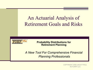 An Actuarial Analysis of
Retirement Goals and Risks
A New Tool For Comprehensive Financial
Planning Professionals
COPYRIGHT 2009 JACK P PAUL
ACTUARY LLC
Probability Distributions for
Retirement Planning
PDRP Plus
 