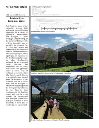 NICK FAULCONER                       nick.faulconer@gmail.com
                                     404.218.9614
                                     702 W Barry Ave #2B
                                     Chicago, IL 60657
LEED Accredited Professional         http://www.linkedin.com/in/nickfaulconer

    St Johns River
   Ecological Center

This thesis is a study of the
interaction between built
and natural systems. Through
                                   West Elevation. Rhinoceros, Autocad
immersion in a series of
typological      environments
and ecologies a more
thorough understanding of
the systems and components
of these typologies can be
gained by the occupant. The
St Johns River system and
Jacksonville, FL are the natural
and built bases for the various
interactive typologies. These
typologies are expressed in
the development of a mixed-
use urban development
anchored by an ecological
center      exhibiting      and
researching the St Johns
River basin. The typologies
create a varied level of
enclosure or immersion from        View from Riverfront. Rhinoceros, 3d Studio Max, Photoshop
fully closed research biomes
to completely open natural
areas. The immersion of the
occupant into the St Johns
River and its ecologies is
intended to trace the path of
the river system. By following
the river from its fresh
headwaters to the brackish
mouth and into the ocean
beyond the hydrological
and ecological connections
that span hundreds or even
thousands of miles can be
condensed and experienced.




                                   Elevated Walkway. Rhinoceros, 3d Studio Max, Photoshop
 