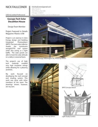 NICK FAULCONER                       nick.faulconer@gmail.com
                                     404.218.9614
                                     702 W Barry Ave #2B
                                     Chicago, IL 60657
LEED Accredited Professional         http://www.linkedin.com/in/nickfaulconer

  Georgia Tech Solar
  Decathlon House

   Design Team Member

Project Featured in Details
Magazine: Plastics 5/08

Project is an exercise in Zero
Energy design and Building
Integrated       Photovoltaics
(BIPV). The main solar collector
shades      the     translucent
aerogel/ETFE roof system
while also acting as a light
baffle. The solar panels are
able to track the solar altitude
on a daily or seasonal basis.
                                   Constructed Design; Washington DC; Photo by Others
The project’s use of high
tech     materials   enabled
very high insulative ratings
while allowing for a pleasing
aesthetic.

My    work    focused    on
developing the roof concept
and shading system. This
work was done with other
members of the team. The
drawings shown, however,
are my own.                                                                     BIPV Concept Sketch




                                   Constructed Design; Photo by Others          Light Study; Ecotect
 