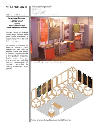 NICK FAULCONER                     nick.faulconer@gmail.com
                                   404.218.9614
                                   702 W Barry Ave #2B
                                   Chicago, IL 60657
LEED Accredited Professional       http://www.linkedin.com/in/nickfaulconer

   Interface Design
     Competition
           Winner:
    Best Pavilion Design
Client: Interface Europe SA

Interface Europe was seeking
a new design for their trade
show pavilion and created a
student competition to find
their new design.

The pavilion is intended to
showcase Interface, their
products, and their ideals. To
respond to this, the design
is a modular system related
to their products, integrates
display areas within the
structure, and uses materials
that are representative of       Constructed Design; Paris, France; Photo by Others
Interface’s leadership in
creating sustainable carpet
systems.




                                 Bioswale: 3d studio Max




                                 Pavilion Schematic Design; 3d Autocad Model & Photoshop
 