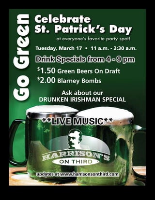 Celebrate
St. Patrick’s Day
        at everyone’s favorite party spot!

Tuesday, March 17 • 11 a.m. - 2:30 a.m.

Drink Specials from 4 - 9 pm
$
 1.50 Green Beers On Draft
$
 2.00 Blarney Bombs
      Ask about our
 Drunken IrIshmAn specIAl


    **LIVE MUSIC**




updates at www.harrisonsonthird.com
 