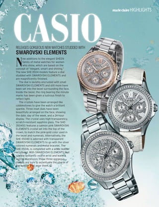 Casio
highlights
N
ew additions to the elegant SHEEN
family of metal watches for women
who shine, which are based on the
concept of “elegant, smart and shining.”
The new SHE-3504 models feature a dial
studded with SWAROVSKI ELEMENTS and
are magnificently finished.
The dial is lavishly encrusted with small
SWAROVSKI ELEMENTS and still more have
been set into the bezel surrounding the face.
Inside the bezel, the ring bearing the minute
marks has been given a lustrous finish to
reflect light.
The crystals have been arranged like
cobblestones to give the watch a brilliant
sparkle. Three inset dials have been
beautifully arranged on the face, showing
the date, day of the week, and a 24-hour
display. The crystal uses high-transparency,
scratch-resistant sapphire glass. The SHE-
3504SG features a salmon pink SWAROVSKI
ELEMENTS crystal set into the top of the
crown, to match the pink-gold color used in
the bezel and numerals. Alternatively, the
SHE-3504D is adorned with transparent
SWAROVSKI ELEMENTS to go with the silver
colored numerals and metal bracelet. The
SHE-3504L is completed with a white leather
wristband. With SWAROVSKI ELEMENTS that
sparkle brilliantly on the wrist and leave a
lasting impression, these three gorgeous
models are sure to accentuate the charm of
the women that wear them. 
releases gorgeous new watches studded with
SWAROVSKI ELEMENTS
 