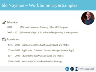 IdoNoyman–WorkSummary& Samples
2014 | Microsoft VenturesAcademy| MiniMBAProgram
2007 – 2011 | ShenkarCollege| B.Sc, IndustrialEngineering& Management
Experience
2015 – 2016 | Gett (GetTaxi)| Product Manager(Weband Mobile)
2014 –2015 | Applicaster| ConsumerProduct Manager (MobileApps)
2011 – 2013 | Edusoft | Product Manager(Weband Mobile)
2009 – 2011 | SimilarItIs|Co-Founder& Product Manager
Education
972-54-6605033
 
