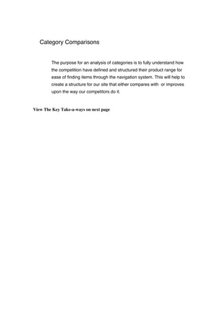Category Comparisons
The purpose for an analysis of categories is to fully understand how
the competition have defined and structured their product range for
ease of finding items through the navigation system. This will help to
create a structure for our site that either compares with or improves
upon the way our competitors do it.
View The Key Take-a-ways on next page
 