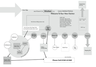 K I TCH
E
N
RANGES
New Content
About Us
Contemporary
Traditional
Product sheet
pdf download
Contact
UsGallery Find Us
Testimo-
nials
Home Page
Flash Element: Rolling products shots
Trade Protection
Logo + link
Trade Protec-
tion site
INTRO COPY
Lorem ipsum dolor sit amet,
consectetaur adipisicing elit, sed
do eiusmod tempor incididunt ut
labore et dolore magna aliqua.
Ut enim ad minim veniam, quis
nostrud exercitation ullamco
laboris nisi ut aliquip ex ea com-
modo consequat.
authentic Kitchen co Luxury Individual Kitchens
WelcomeToYour New Kitchen
NEFF logo
Gallery
Landing Page
Mapping Site
Email Form New
Page
Main View
2nd View
3rd View
Kitchen
Ranges
View
Our
Gallery
‘Use Our Easy toView Design Finder’
‘and Download printable product sheets’
Please Call 01565 631869
CALLTO ACTION
 