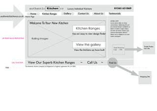 Home Page
UP FRONTVALUE PROPOSITION Rolling Images
Kitchen Ranges
View Our Superb Kitchen Ranges ~ Call Us ~ Find Us
Mapping Site
Trade Protection
Logo + link
Trade Protec-
tion site
CALLTO ACTION
Fold
WelcomeToYour New Kitchen
View the gallery
Use our easy to view design finder
View the kitchens we have built
The Authentic Kitchen Company Ltd. Registered in England, registration No: 5415865
authentic Kitchen co Luxury Individual Kitchens 01565 631869
Home Kitchen Ranges Gallery Contact Us About Us Testimonials
INTRO COPY
Lorem ipsum dolor sit amet,
consectetaur adipisicing elit, sed
do eiusmod tempor incididunt ut
labore et dolore magna aliqua.
Ut enim ad minim veniam, quis
nostrud exercitation ullamco
laboris nisi ut aliquip ex ea com-
modo consequat.
w.authentickitchenco.co.uk
 