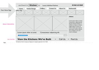 Gallery Page
PRODUCT PRESENTATION
From Home Page
CALLTO ACTION
Fold
The Authentic Kitchen Company Ltd. Registered in England, registration No: 5415865
Indiana
Lorem ipsum dolor sit amet,
consectetaur adipisicing elit,
sed do eiusmod tempor in-
cididunt ut labore et dolore
magna aliqua. Ut enim ad
minim veniam, quis nostrud
exercitation ullamco laboris
nisi ut aliquip ex ea com-
modo consequat.
Lorem ipsum dolor sit amet. Consectetaur adipisicing elit.
View the Kitchens We’ve Built ~ Call Us ~ Find Us
authentic Kitchen co Luxury Individual Kitchens 01565 631869
Home Kitchen Ranges Gallery Contact Us About Us Testimonials
 