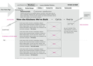 Testimonials Page
TESTIMONIALS & KITCHEN IMAGES
From Home Page
Fold
The Authentic Kitchen Company Ltd. Registered in England, registration No: 5415865
authentic Kitchen co Luxury Individual Kitchens 01565 631869
Home Kitchen Ranges Gallery Contact Us About Us Testimonials
These are just some of our satisfied customer comments. Lorem ipsum dolor sit
amet, consectetaur adipisicing elit, sed do eiusmod tempor incididunt ut labore et
dolore magna aliqua. Ut enim ad minim veniam, quis nostrud exercitation ullamco
laboris nisi ut aliquip ex ea commodo consequat.
Testimonials Customer satisfaction
Trade Protection
Logo + link
We are a member of the
trade Protection. Lorem ip-
sum dolor sit amet, consect-
etaur adipisicing elit,
Lorem ipsum dolor sit amet, consectetaur adipisic-
ing elit, sed do eiusmod tempor incididunt ut labore et
dolore magna aliqua. Ut enim ad minim veniam, quis
nostrud exercitation ullamco laboris nisi ut aliquip ex ea
commodo consequat. Mrs Jones
Lorem ipsum dolor sit amet, consectetaur adipisic-
ing elit, sed do eiusmod tempor incididunt ut labore et
dolore magna aliqua. Ut enim ad minim veniam, quis
nostrud exercitation ullamco laboris nisi ut aliquip ex ea
commodo consequat. Mr Davies
Lorem ipsum dolor sit amet, consectetaur adipisic-
ing elit, sed do eiusmod tempor incididunt ut labore et
dolore magna aliqua. Ut enim ad minim veniam, quis
nostrud exercitation ullamco laboris nisi ut aliquip ex ea
commodo consequat. Mr & Mrs Smith
Lorem ipsum dolor sit amet, consectetaur adipisic-
ing elit, sed do eiusmod tempor incididunt ut labore et
dolore magna aliqua. Ut enim ad minim veniam, quis
nostrud exercitation ullamco laboris nisi ut aliquip ex ea
commodo consequat. Mr Dukworth
TRADE ASSOCIATION
Trade Protec-
tion site
GALLERY PAGE
CALLTO ACTION View the Kitchens We’ve Built ~ Call Us ~ Find Us
IMAGE
IMAGE
IMAGE
IMAGE
 