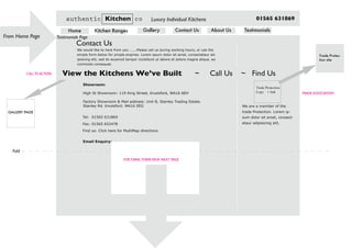 Testimonials PageFrom Home Page
Fold
authentic Kitchen co Luxury Individual Kitchens 01565 631869
Home Kitchen Ranges Gallery Contact Us About Us Testimonials
We would like to here from you ......Please call us during working hours, or use the
simple form below for simple enqiries. Lorem ipsum dolor sit amet, consectetaur ad-
ipisicing elit, sed do eiusmod tempor incididunt ut labore et dolore magna aliqua. ea
commodo consequat.
Contact Us
Trade Protection
Logo + link
We are a member of the
trade Protection. Lorem ip-
sum dolor sit amet, consect-
etaur adipisicing elit,
TRADE ASSOCIATION
Trade Protec-
tion site
GALLERY PAGE
CALLTO ACTION View the Kitchens We’ve Built ~ Call Us ~ Find Us
Email Enquiry:
Showroom: 	 	
High St Showroom: 119 King Street, Knutsford, WA16 6EH
Factory Showroom & Mail address: Unit B, Stanley Trading Estate.
Stanley Rd. Knutsford. WA16 0EG
Tel: 01565 631869
Fax: 01565 652478
Find us: Click here for MultiMap directions
FOR EMAIL FORMVIEW NEXT PAGE
 