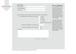 EMAIL FORM CONTINUED
The Authentic Kitchen Company Ltd. Registered in England, registration No: 5415865
Email Enquiry:
Your Full Name:
Your Email Address:
Your Tel No:
To help us address your query please answer these questions: (not obligatory)
I will be building my new kitchen within the next: 1 month
2 months
3 months
3 + months
Not yet, I’m just researching
My approximate budget is in the region of: £
I have found a design/s I like on your site:
Lorem ipsum dolor sit amet,
consectetaur adipisicing elit,
sed do eiusmod tempor in-
cididunt ut labore et dolore
magna aliqua. ea commodo
consequat. Lorem ipsum dolor
sit amet, consectetaur ad-
ipisicing elit, sed do eiusmod
tempor incididunt ut labore et
dolore magna aliqua. ea com-
modo consequat.
Lorem ipsum dolor sit amet,
consectetaur adipisicing elit,
sed do eiusmod tempor in-
cididunt ut labore et dolore
magna aliqua. ea commodo
consequat. Lorem ipsum dolor
sit amet, consectetaur ad-
ipisicing elit, sed do eiusmod
tempor incididunt ut labore et
dolore magna aliqua. ea com-
modo consequat.
Your enquiry:
Some guidelines
Submit enquiry Delete enquiry
Yes
No
 