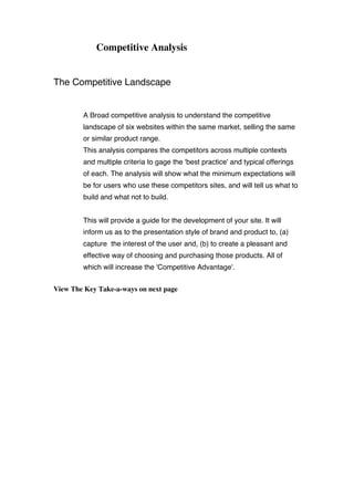 Competitive Analysis
The Competitive Landscape
A Broad competitive analysis to understand the competitive
landscape of six websites within the same market, selling the same
or similar product range.
This analysis compares the competitors across multiple contexts
and multiple criteria to gage the 'best practice' and typical offerings
of each. The analysis will show what the minimum expectations will
be for users who use these competitors sites, and will tell us what to
build and what not to build.
This will provide a guide for the development of your site. It will
inform us as to the presentation style of brand and product to, (a)
capture the interest of the user and, (b) to create a pleasant and
effective way of choosing and purchasing those products. All of
which will increase the 'Competitive Advantage'.
View The Key Take-a-ways on next page
 