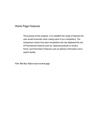 Home Page Features
The purpose of this analysis is to establish the range of features the
user would encounter when visiting each of our competitors. The
comparison shows how each competitors site has deployed the use
of Promotional Features such as, featured products or email a
friend, and Information Features such as delivery information and a
search facility.
View The Key Take-a-ways on next page
 