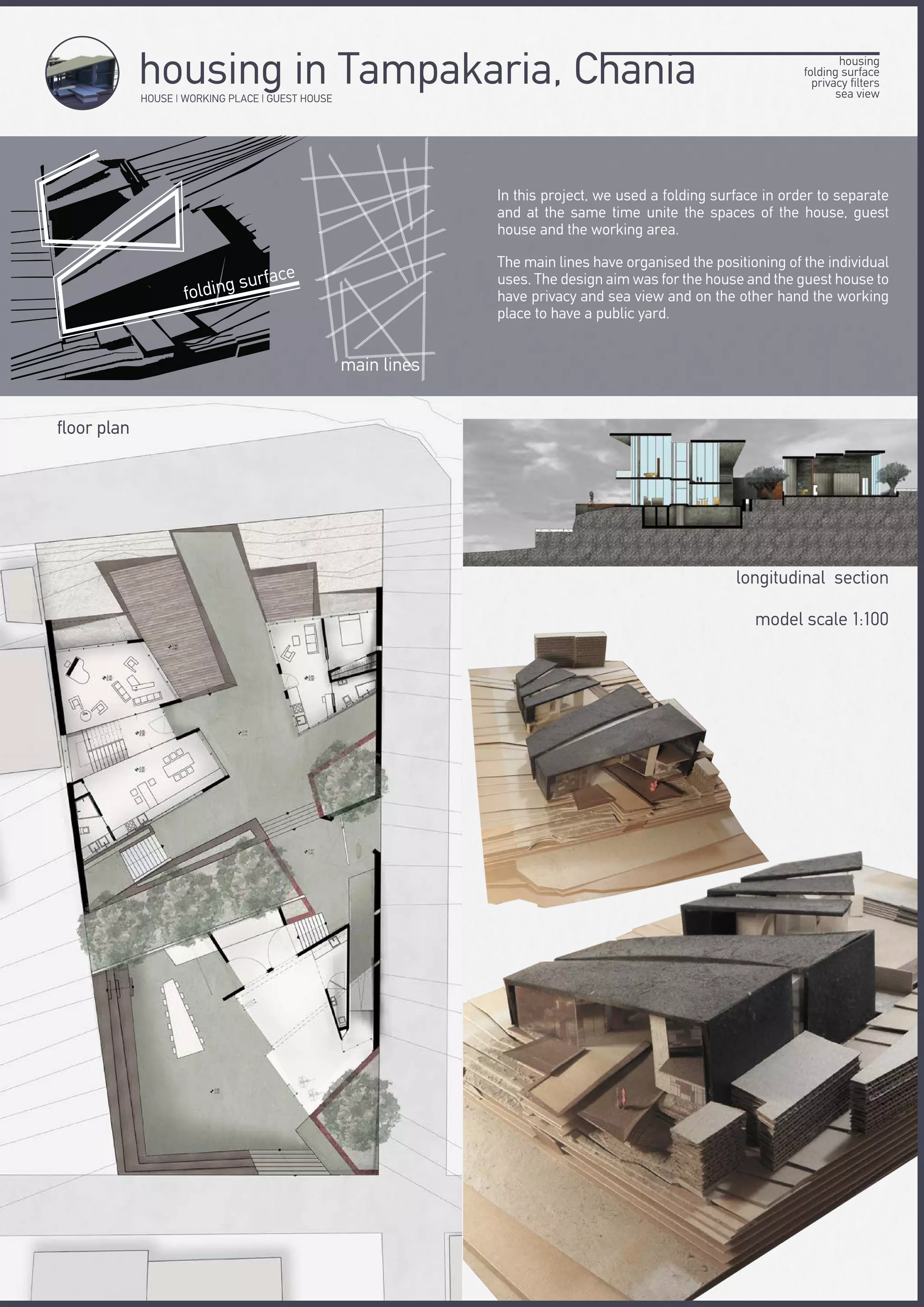 HOUSE | WORKING PLACE | GUEST HOUSE
housing in Tampakaria, Chania
In this project, we used a folding surface in order to separate
and at the same time unite the spaces of the house, guest
house and the working area.
The main lines have organised the positioning of the individual
uses. The design aim was for the house and the guest house to
have privacy and sea view and on the other hand the working
place to have a public yard.
longitudinal section
model scale 1:100
floor plan
main lines
folding surface
housing
folding surface
privacy filters
sea view
 