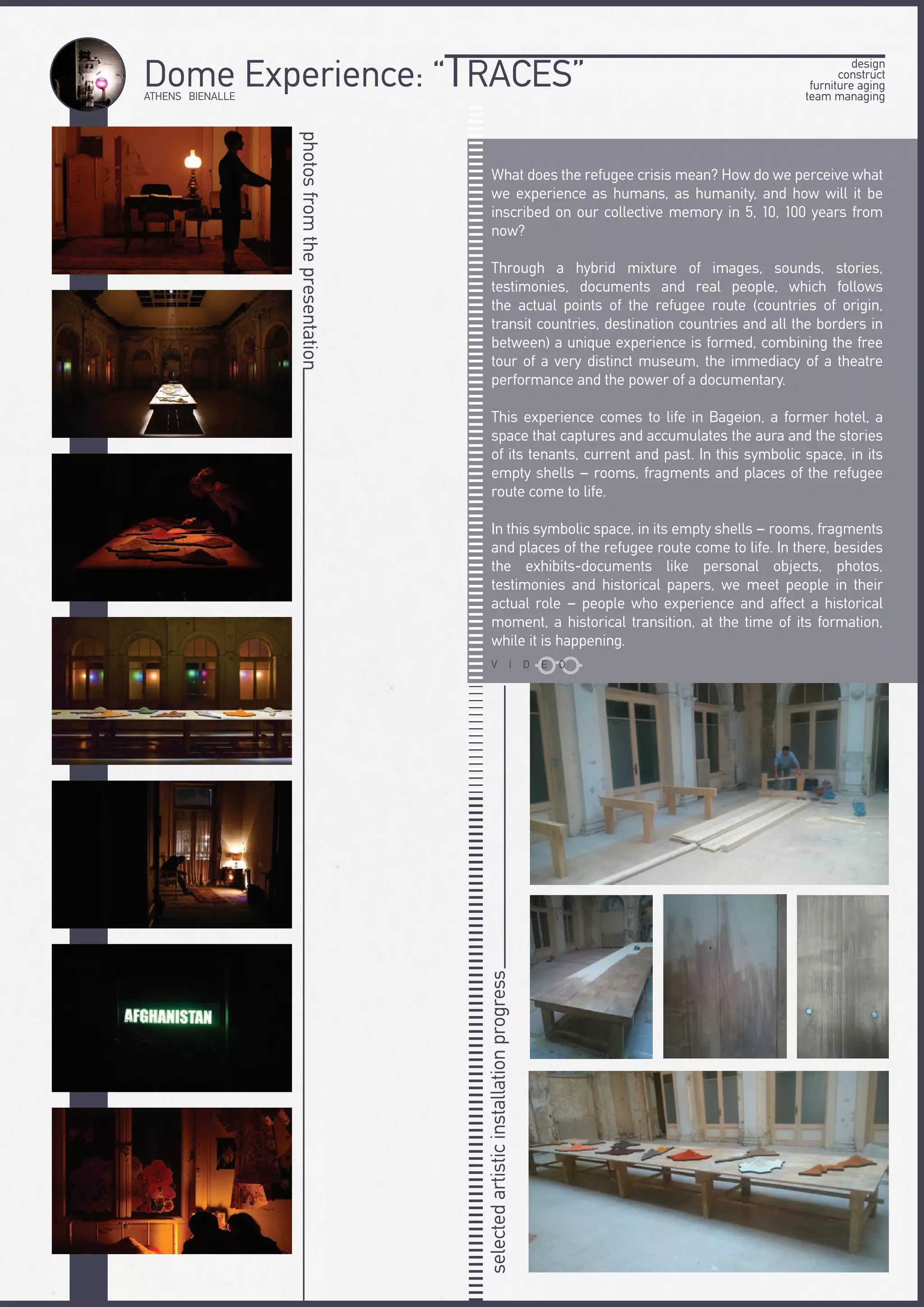 ATHENS BIENALLE
Dome Experience: “TRACES”
photosfromthepresentation
What does the refugee crisis mean? How do we perceive what
we experience as humans, as humanity, and how will it be
inscribed on our collective memory in 5, 10, 100 years from
now?
Through a hybrid mixture of images, sounds, stories,
testimonies, documents and real people, which follows
the actual points of the refugee route (countries of origin,
transit countries, destination countries and all the borders in
between) a unique experience is formed, combining the free
tour of a very distinct museum, the immediacy of a theatre
performance and the power of a documentary.
This experience comes to life in Bageion, a former hotel, a
space that captures and accumulates the aura and the stories
of its tenants, current and past. In this symbolic space, in its
empty shells – rooms, fragments and places of the refugee
route come to life.
In this symbolic space, in its empty shells – rooms, fragments
and places of the refugee route come to life. In there, besides
the exhibits-documents like personal objects, photos,
testimonies and historical papers, we meet people in their
actual role – people who experience and affect a historical
moment, a historical transition, at the time of its formation,
while it is happening.
selectedartisticinstallationprogress
design
construct
furniture aging
team managing
V I D E O
 