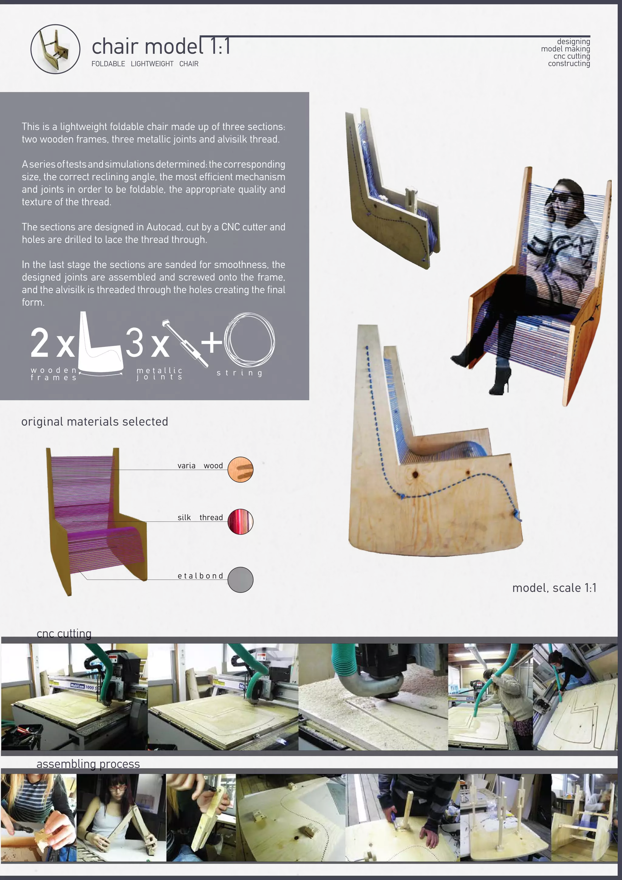 This is a lightweight foldable chair made up of three sections:
two wooden frames, three metallic joints and alvisilk thread.
Aseriesoftestsandsimulationsdetermined:thecorresponding
size, the correct reclining angle, the most efficient mechanism
and joints in order to be foldable, the appropriate quality and
texture of the thread.
The sections are designed in Autocad, cut by a CNC cutter and
holes are drilled to lace the thread through.
In the last stage the sections are sanded for smoothness, the
designed joints are assembled and screwed onto the frame,
and the alvisilk is threaded through the holes creating the final
form.
cnc cutting
assembling process
original materials selected
FOLDABLE LIGHTWEIGHT CHAIR
chair model 1:1
model, scale 1:1
designing
model making
cnc cutting
constructing
2 χw o o d e n
f r a m e s
+
s t r i n g
3χm e t a l l i c
j o i n t s
varia wood
silk thread
e t a l b o n d
 