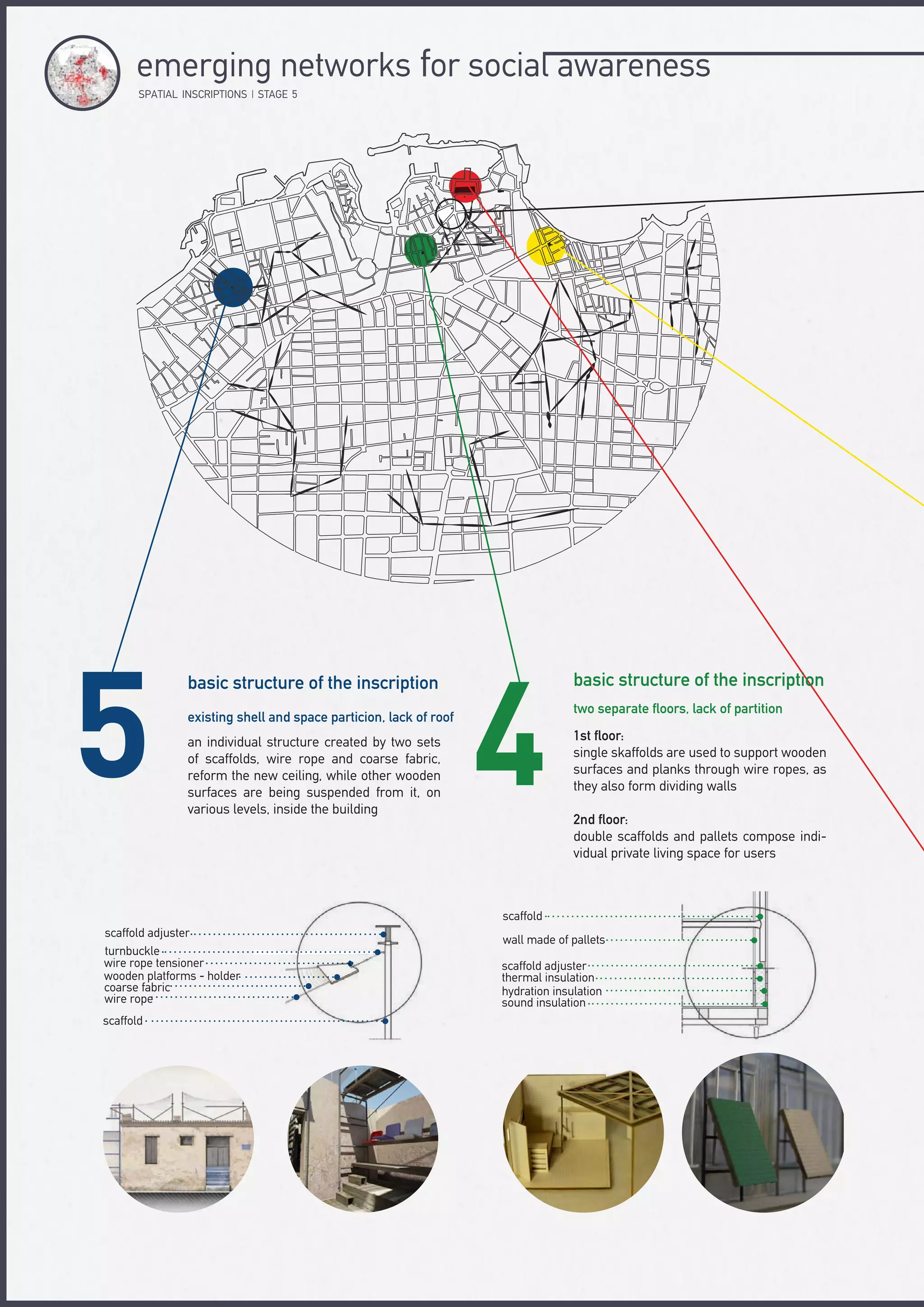basic structure of the inscriptionbasic structure of the inscription
two separate floors, lack of partition
existing shell and space particion, lack of roof
1st floor:
single skaffolds are used to support wooden
surfaces and planks through wire ropes, as
they also form dividing walls
2nd floor:
double scaffolds and pallets compose indi-
vidual private living space for users
an individual structure created by two sets
of scaffolds, wire rope and coarse fabric,
reform the new ceiling, while other wooden
surfaces are being suspended from it, on
various levels, inside the building
scaffold adjuster
turnbuckle
wire rope tensioner
wooden platforms - holder
coarse fabric
wire rope
scaffold
scaffold
wall made of pallets
scaffold adjuster
thermal insulation
hydration insulation
sound insulation
SPΑTIAL INSCRIPTIONS | STAGE 5
emerging networks for social awareness
 