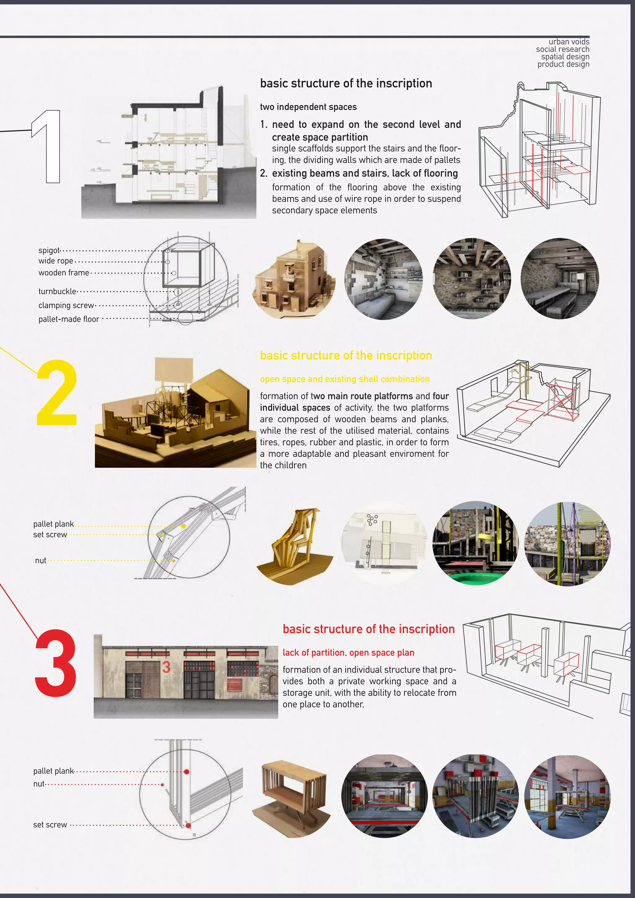 1
2
basic structure of the inscription
basic structure of the inscription
basic structure of the inscription
two independent spaces
open space and existing shell combination
lack of partition, open space plan
1.
2.
need to expand on the second level and
create space partition
formation of two main route platforms and four
individual spaces of activity. the two platforms
are composed of wooden beams and planks,
while the rest of the utilised material, contains
tires, ropes, rubber and plastic, in order to form
a more adaptable and pleasant enviroment for
the children
formation of an individual structure that pro-
vides both a private working space and a
storage unit, with the ability to relocate from
one place to another.
existing beams and stairs, lack of flooring
single scaffolds support the stairs and the floor-
ing, the dividing walls which are made of pallets
formation of the flooring above the existing
beams and use of wire rope in order to suspend
secondary space elements
spigot
wide rope
wooden frame
turnbuckle
clamping screw
pallet-made floor
pallet plank
set screw
nut
pallet plank
nut
set screw
urban voids
social research
spatial design
product design
 